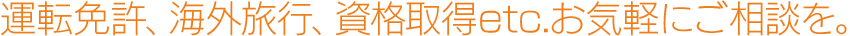 運転免許、海外旅行、資格取得etc.お気軽にご相談を。